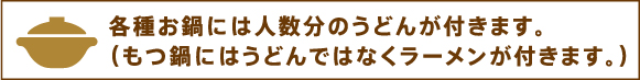 各種お鍋には人数分のうどんが付きます。（もつ鍋にはうどんではなくラーメンが付きます。）