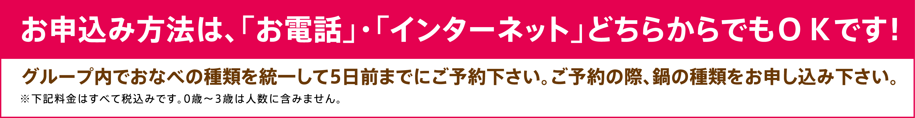 お申込み方法は、「お電話」・「インターネット」どちらからでもＯＫです！グループ内でおなべの種類を統一して5日前までにご予約下さい。ご予約の際、鍋の種類をお申し込み下さい。