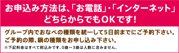 お申込み方法は、「お電話」・「インターネット」どちらからでもＯＫです！グループ内でおなべの種類を統一して5日前までにご予約下さい。ご予約の際、鍋の種類をお申し込み下さい。